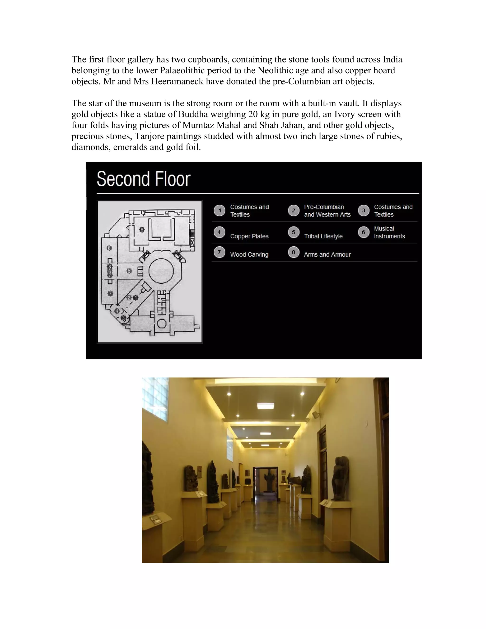 The first floor gallery has two cupboards, containing the stone tools found across India 
belonging to the lower Palaeolithic period to the Neolithic age and also copper hoard 
objects. Mr and Mrs Heeramaneck have donated the pre-Columbian art objects. 
The star of the museum is the strong room or the room with a built-in vault. It displays 
gold objects like a statue of Buddha weighing 20 kg in pure gold, an Ivory screen with 
four folds having pictures of Mumtaz Mahal and Shah Jahan, and other gold objects, 
precious stones, Tanjore paintings studded with almost two inch large stones of rubies, 
diamonds, emeralds and gold foil. 
 