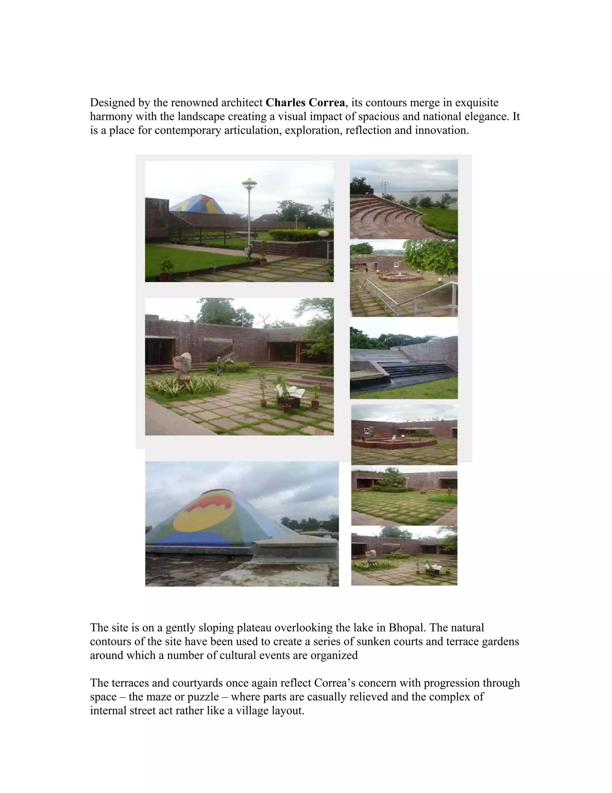 Designed by the renowned architect Charles Correa, its contours merge in exquisite 
harmony with the landscape creating a visual impact of spacious and national elegance. It 
is a place for contemporary articulation, exploration, reflection and innovation. 
The site is on a gently sloping plateau overlooking the lake in Bhopal. The natural 
contours of the site have been used to create a series of sunken courts and terrace gardens 
around which a number of cultural events are organized 
The terraces and courtyards once again reflect Correa’s concern with progression through 
space – the maze or puzzle – where parts are casually relieved and the complex of 
internal street act rather like a village layout. 
 