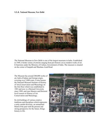 1.1.4. National Museum, New Delhi 
The National Museum in New Delhi is one of the largest museums in India. Established 
in 1949, it holds variety of articles ranging from pre-historic era to modern works of art. 
It functions under the Ministry of Culture, Government of India. The museum is situated 
on the corner of Janpath and Maulana Azad Road 
The Museum has around 200,000 works of 
art, both of Indian and foreign origin, 
covering over 5,000 years. It also houses 
the National Museum Institute of History 
of Arts,Conservation and Museology on 
the first floor which was established in 
1983 and now is a Deemed University 
since 1989, and runs Masters and Doctoral 
level courses in History of Art 
Conservation and Museology. 
Its rich holdings of various creative 
traditions and disciplines which represents 
a unity amidst diversity, an unmatched 
blend of the past with the present and 
strong perspective for the future, brings 
history to life. 
 