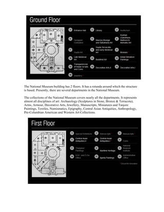 The National Museum building has 2 floors. It has a rotunda around which the structure 
is based. Presently, there are several departments in the National Museum. 
The collections of the National Museum covers nearly all the departments. It represents 
almost all disciplines of art: Archaeology (Sculptures in Stone, Bronze & Terracota), 
Arms, Armour, Decorative Arts, Jewellery, Manuscripts, Miniatures and Tanjore 
Paintings, Textiles, Numismatics, Epigraphy, Central Asian Antiquities, Anthropology, 
Pre-Columbian American and Western Art Collections. 
 
