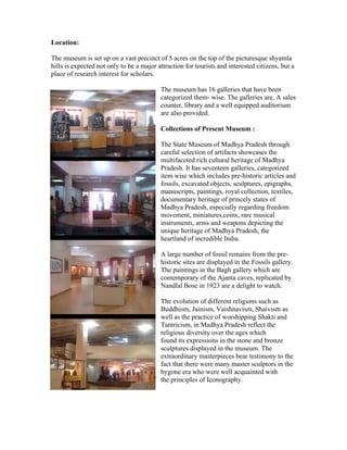 Location: 
The museum is set up on a vast precinct of 5 acres on the top of the picturesque shyamla 
hills is expected not only to be a major attraction for tourists and interested citizens, but a 
place of research interest for scholars. 
The museum has 16 galleries that have been 
categorized them- wise. The galleries are, A sales 
counter, library and a well equipped auditorium 
are also provided. 
Collections of Present Museum : 
The State Museum of Madhya Pradesh through 
careful selection of artifacts showcases the 
multifaceted rich cultural heritage of Madhya 
Pradesh. It has seventeen galleries, categorized 
item wise which includes pre-historic articles and 
fossils, excavated objects, sculptures, epigraphs, 
manuscripts, paintings, royal collection, textiles, 
documentary heritage of princely states of 
Madhya Pradesh, especially regarding freedom 
movement, miniatures,coins, rare musical 
instruments, arms and weapons depicting the 
unique heritage of Madhya Pradesh, the 
heartland of incredible India. 
A large number of fossil remains from the pre-historic 
sites are displayed in the Fossils gallery. 
The paintings in the Bagh gallery which are 
contemporary of the Ajanta caves, replicated by 
Nandlal Bose in 1923 are a delight to watch. 
The evolution of different religions such as 
Buddhism, Jainism, Vaishnavism, Shaivism as 
well as the practice of worshipping Shakti and 
Tantricism, in Madhya Pradesh reflect the 
religious diversity over the ages which 
found its expressions in the stone and bronze 
sculptures displayed in the museum. The 
extraordinary masterpieces bear testimony to the 
fact that there were many master sculptors in the 
bygone era who were well acquainted with 
the principles of Iconography. 
 