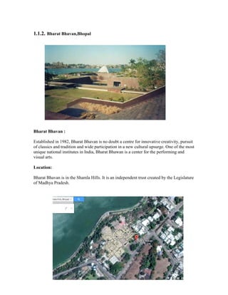 1.1.2. Bharat Bhavan,Bhopal 
Bharat Bhavan : 
Established in 1982, Bharat Bhavan is no doubt a centre for innovative creativity, pursuit 
of classics and tradition and wide participation in a new cultural upsurge. One of the most 
unique national institutes in India, Bharat Bhawan is a center for the performing and 
visual arts. 
Location: 
Bharat Bhavan is in the Shamla Hills. It is an independent trust created by the Legislature 
of Madhya Pradesh. 
 