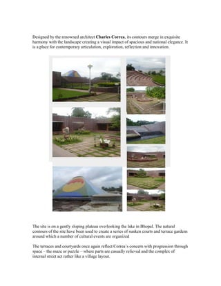 Designed by the renowned architect Charles Correa, its contours merge in exquisite 
harmony with the landscape creating a visual impact of spacious and national elegance. It 
is a place for contemporary articulation, exploration, reflection and innovation. 
The site is on a gently sloping plateau overlooking the lake in Bhopal. The natural 
contours of the site have been used to create a series of sunken courts and terrace gardens 
around which a number of cultural events are organized 
The terraces and courtyards once again reflect Correa’s concern with progression through 
space – the maze or puzzle – where parts are casually relieved and the complex of 
internal street act rather like a village layout. 
 