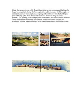 Bharat Bhavan also houses a full-fledged theatrical repertoire company and facilities for 
the performing arts, including the Antarang (indoor auditorium), and the Bhairang (open-air 
amphitheater), overlooking the lake.Lighting and ventilation within the building are 
provided by top lights (from the concrete shells and from slots along the terrace 
parapets). The openings to the courtyards and terraces have two sets of shutters: the inner 
ones consisting of a combination of fixed glass and operable panels for light and 
ventilation: the outer ones consisting of large wooden doors, closed at night for security. 
 