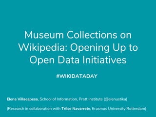 Museum Collections on
Wikipedia: Opening Up to
Open Data Initiatives
Elena Villaespesa, School of Information, Pratt Institute (@elenustika)
(Research in collaboration with Trilce Navarrete, Erasmus University Rotterdam)
#WIKIDATADAY
 