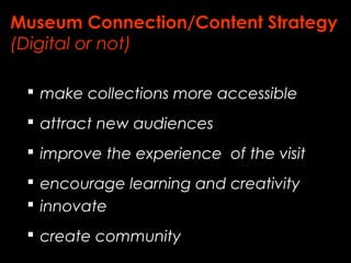 Museum Connection/Content Strategy 
(Digital or not) 
 make collections more accessible 
 attract new audiences 
 improve the experience of the visit 
 encourage learning and creativity 
 innovate 
 create community 
 