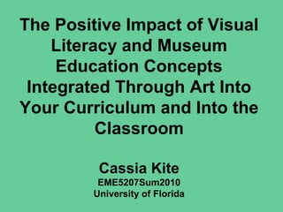 The Positive Impact of Visual
Literacy and Museum
Education Concepts
Integrated Through Art Into
Your Curriculum and Into the
Classroom
Cassia Kite
EME5207Sum2010
University of Florida
 