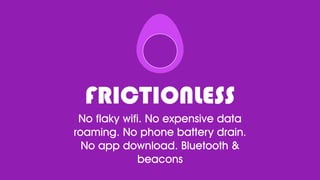 FRICTIONLESS
No flaky wifi. No expensive data
roaming. No phone battery drain.
No app download. Bluetooth &
beacons