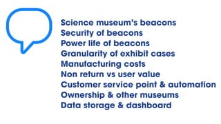 Science museum’s beacons
Security of beacons
Power life of beacons
Granularity of exhibit cases
Manufacturing costs
Non return vs user value
Customer service point & automation
Ownership & other museums
Data storage & dashboard
💬