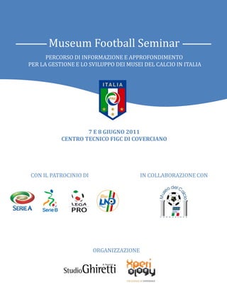 Museum Football Seminar
      PERCORSO DI INFORMAZIONE E APPROFONDIMENTO
PER LA GESTIONE E LO SVILUPPO DEI MUSEI DEL CALCIO IN ITALIA




                        7 E 8 GIUGNO 2011
             CENTRO TECNICO FIGC DI COVERCIANO
     per la gestione e lo sviluppo dei Musei del Calcio in Italia



CON IL PATROCINIO DI                         IN COLLABORAZIONE CON




                         ORGANIZZAZIONE
 