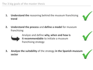 The 3 biggoals of themasterthesisUnderstand the reasoning behind the museum franchising trendUnderstand the process and define a model for museum franchising3.     Analyze the suitability of the strategy in the Spanish museum sectorAnalyze and define why, when and howisitrecommendabletoinitiate a museumfranchisingstrategy
