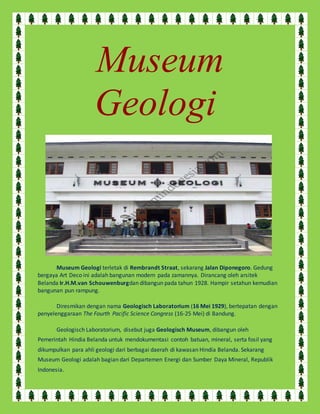 Museum 
Geologi 
Museum Geologi terletak di Rembrandt Straat, sekarang Jalan Diponegoro. Gedung 
bergaya Art Deco ini adalah bangunan modern pada zamannya. Dirancang oleh arsitek 
Belanda Ir.H.M.van Schouwenburgdan dibangun pada tahun 1928. Hampir setahun kemudian 
bangunan pun rampung. 
Diresmikan dengan nama Geologisch Laboratorium (16 Mei 1929), bertepatan dengan 
penyelenggaraan The Fourth Pacific Science Congress (16-25 Mei) di Bandung. 
Geologisch Laboratorium, disebut juga Geologisch Museum, dibangun oleh 
Pemerintah Hindia Belanda untuk mendokumentasi contoh batuan, mineral, serta fosil yang 
dikumpulkan para ahli geologi dari berbagai daerah di kawasan Hindia Belanda. Sekarang 
Museum Geologi adalah bagian dari Departemen Energi dan Sumber Daya Mineral, Republik 
Indonesia. 
 