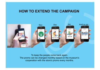 HOW TO EXTEND THE CAMPAIGN


                 Nov	
        Dec	
        Jan	
     And	
  so	
  on…	
  




          To keep the people come back again.
The promo can be changed monthly based on the museum’s
     cooperation with the store’s promo every months.
 