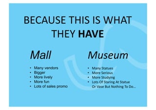 BECAUSE	
  THIS	
  IS	
  WHAT	
  
    THEY	
  HAVE	
  
 Mall                       Museum	
  
 •    Many vendors          •  Many	
  Statues	
  
 •    Bigger                •  More	
  Serious	
  
 •    More lively           •  More	
  Studying	
  
 •    More fun              •  Lots	
  Of	
  Staring	
  At	
  Statue	
  	
  
 •    Lots of sales promo   	
  	
  	
  	
  	
  Or	
  Vase	
  But	
  Nothing	
  To	
  Do…	
  
 