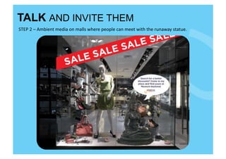TALK AND INVITE THEM
STEP	
  2	
  –	
  Ambient	
  media	
  on	
  malls	
  where	
  people	
  can	
  meet	
  with	
  the	
  runaway	
  statue.	
  
 