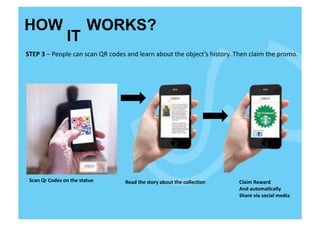 HOW                                      WORKS?
                           IT
STEP	
  3	
  –	
  People	
  can	
  scan	
  QR	
  codes	
  and	
  learn	
  about	
  the	
  object’s	
  history.	
  Then	
  claim	
  the	
  promo.	
  




 Scan	
  Qr	
  Codes	
  on	
  the	
  statue	
        Read	
  the	
  story	
  about	
  the	
  collec<on	
           Claim	
  Reward	
  
                                                                                                                   And	
  automa<cally	
  	
  
                                                                                                                   Share	
  via	
  social	
  media	
  
 