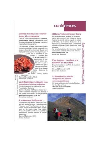 Les gemmes, qu’elles soient des cristaux 
ou des matériaux d’origine organique, ont 
toujours fasciné les hommes. Quels sont 
les mystères des pierres fines et précieuses ? 
Quelle est la structure de ces 
cristaux ? Comment être 
sûr de leur provenance ? 
L’exposition de plu-sieurs 
pièces au-t 
h e n t i q u e s 
comme les yeux 
de rubis d’une sta-tuette 
de la déesse 
Ishtar illustrera le 
propos. 
Par Sophie Cersoy, l'Institut 
Néel-CNRS 
Mercredi 1er octobre, 18h30 
Entrée libre, Auditorium 
conférences 
4000 ans d’histoire minière en Oisans 
En partenariat avec les Amis du Muséum. 
Venez à la rencontre des mines de quartz 
hyalins, fer, plomb, cuivre, argent, or, cobalt, 
anthracite… Et de la mine de charbon de la 
Herpie, la plus haute d’Europe. Une histoire 
minière riche de 4 000 ans à découvrir, sans 
attendre. 
Par Mme Bailly Maitre, Dir. Recherche CNRS, 
conservatrice du Musée d’Huez et de l’Oisans. 
Mercredi 15 octobre, 18h 
Entrée libre, Auditorium 
C’est du propre ! La collecte et le 
traitement des eaux usées 
En partenariat avec les Amis du Muséum 
Par Bruno Maneval 
Mercredi 26 novembre à 18h 
Entrée libre, Auditorium 
A la découverte de l'Equateur 
En partenariat avec Allibert Trekking et la Mai-son 
de la Montagne. Partez à la découverte de 
l’Equateur avec Yves Pelissier, sur les su-perbes 
images de Wilfrid Bof (MC4 Produc-tion) 
où les monts Fuya Fuya (4263), 
Pinchincha (4794m) et Chimborazo (5000m) 
dominent les pétillants marchés et villages 
équatoriens. 
Mercredi 3 décembre à 19h 
Gratuit, Auditorium 
La domestication animale 
et l'apparition des premières 
communautés d'éleveurs 
En partenariat avec les Amis du Muséum 
Par Jean-Daniel Vigne 
Mercredi 10 décembre à 18h 
Gratuit, Auditorium 
http://www.amisdumuseum.org 
Gemmes et cristaux : de l’émerveil-lement 
à la connaissance 
Dans le cadre de l’exposition « Gemmes, 
une brillante histoire » Musée de Saint- 
Antoine-l’Abbaye et de l’année internatio-nale 
de la cristallographie. 
La phylogénétique moléculaire et ses 
implications en botanique systématique 
Conférence expert en partenariat avec 
l’association Gentiana 
Comment utiliser l'ADN pour classer le vi-vant 
? Comment interpréter ces résultats ? 
Par Aymeric Roccia, docteur en biologie végétale 
Vendredi 14 novembre 2014, 19h. 
Entrée libre, Auditorium 
Crocoïte 
Tasmanie, Australie - Acquisition, 2000 
 