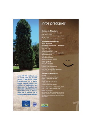 infos pratiques 
Visitez le Muséum 
Du mardi au vendredi de 9 h15 à 12 h 
et de 13h30 à 17h30. 
Le samedi, le dimanche et les jours fériés 
de 14h à 18h. 
Le Muséum est fermé le 25 décembre 2014. 
Achetez votre billet 
Pass Muséum 
(Exposition temporaire + exposition 
permanente) 
Plein tarif : 5,00 € 
18/25 ans, + 65 ans et 
familles nombreuses : 3,00 € 
Exposition temporaire ou exposition 
permanente seule 
Plein tarif : 3,00 € 
18/25 ans, + 65 ans et 
familles nombreuses : 2,00 € 
C’est gratuit 
Pour les – de 18 ans, 
pour les demandeurs 
d’emploi et les possesseurs 
d’une carte « handicap ». 
Pour tous : les mercredis après-midi, 
du 1er octobre au 31 mai 
Venez au Muséum 
En tram : 
Ligne A, arrêt Verdun Préfecture 
Ligne C, arrêt Hôtel de Ville 
En bus : 
Lignes SemiTag : 21, 33, 41, 
arrêt Bir-Hakeim 
Chrono, arrêt Hôtel de Ville 
Lignes Trans'isère : 6020, 6060, 6200, 
EXP 1, EXP 3, arrêt Hôtel de Ville 
Sortez en groupe ! 
Bénéficiez de tarifs privilégiés et de mo-ments 
conviviaux avec le Pass culture. 
Renseignements auprès de votre Maison 
de quartier. 
Avec 100 000 visiteurs par 
an dont près de 40 000 
jeunes, 2 800 m² de salles 
d’exposition sur le patri-moine 
naturel, plus d’1,5 
million de spécimens en 
réserves, le Muséum de 
Grenoble est un lieu incon-tournable 
pour la décou-verte 
de la nature, de la 
montagne et des sciences. 
 