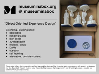 museuminabox.org
@_museuminabox
“Object Oriented Experience Design”
Extending / Building upon:
● collections
● handling tables
● loan boxes
● 3D digitisation
● replicas / casts
● DAMs
● outreach
● self learning
● alternative / outsider content
This is going to be a short presentation so here is a quick list of some of the things that we’re ruminating on with our work on Museum
in a Box. Essentially the work involves using the wonderful processes of photogrammetry and 3D printing to create a portable and
customisable museum experience.
 