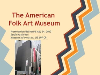 The American
Folk Art Museum
Presentation delivered May 24, 2012
Sarah Harshman
Museum Informatics, LIS 697-09
 