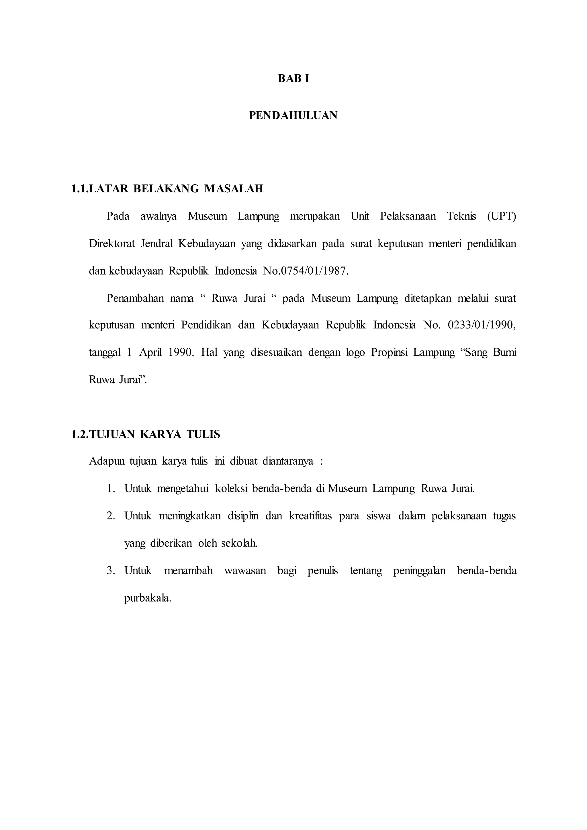 BAB I
PENDAHULUAN
1.1.LATAR BELAKANG MASALAH
Pada awalnya Museum Lampung merupakan Unit Pelaksanaan Teknis (UPT)
Direktorat Jendral Kebudayaan yang didasarkan pada surat keputusan menteri pendidikan
dan kebudayaan Republik Indonesia No.0754/01/1987.
Penambahan nama “ Ruwa Jurai “ pada Museum Lampung ditetapkan melalui surat
keputusan menteri Pendidikan dan Kebudayaan Republik Indonesia No. 0233/01/1990,
tanggal 1 April 1990. Hal yang disesuaikan dengan logo Propinsi Lampung “Sang Bumi
Ruwa Jurai”.
1.2.TUJUAN KARYA TULIS
Adapun tujuan karya tulis ini dibuat diantaranya :
1. Untuk mengetahui koleksi benda-benda di Museum Lampung Ruwa Jurai.
2. Untuk meningkatkan disiplin dan kreatifitas para siswa dalam pelaksanaan tugas
yang diberikan oleh sekolah.
3. Untuk menambah wawasan bagi penulis tentang peninggalan benda-benda
purbakala.