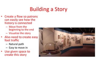 Building a Story
• Create a flow so patrons
  can easily see how the
  history is connected
   – Move from the
     beginning to the end
   – Visualize the story
• Also need to create easy
  foot traffic
   – Natural path
   – Easy to move in
• Use given space to
  create this story
 
