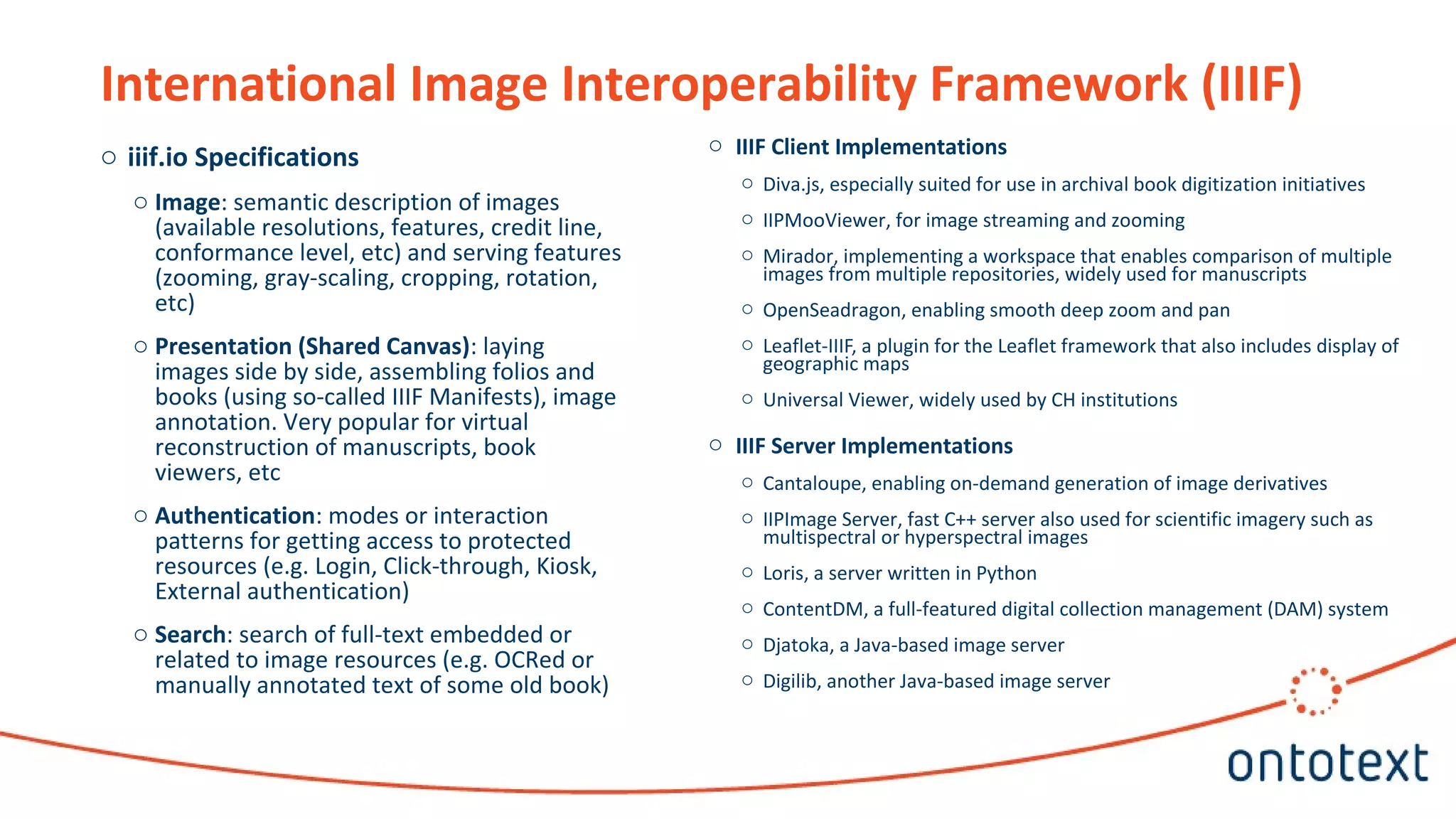 o iiif.io Specifications
o Image: semantic description of images
(available resolutions, features, credit line,
conformance level, etc) and serving features
(zooming, gray-scaling, cropping, rotation,
etc)
o Presentation (Shared Canvas): laying
images side by side, assembling folios and
books (using so-called IIIF Manifests), image
annotation. Very popular for virtual
reconstruction of manuscripts, book
viewers, etc
o Authentication: modes or interaction
patterns for getting access to protected
resources (e.g. Login, Click-through, Kiosk,
External authentication)
o Search: search of full-text embedded or
related to image resources (e.g. OCRed or
manually annotated text of some old book)
International Image Interoperability Framework (IIIF)
o IIIF Client Implementations
o Diva.js, especially suited for use in archival book digitization initiatives
o IIPMooViewer, for image streaming and zooming
o Mirador, implementing a workspace that enables comparison of multiple
images from multiple repositories, widely used for manuscripts
o OpenSeadragon, enabling smooth deep zoom and pan
o Leaflet-IIIF, a plugin for the Leaflet framework that also includes display of
geographic maps
o Universal Viewer, widely used by CH institutions
o IIIF Server Implementations
o Cantaloupe, enabling on-demand generation of image derivatives
o IIPImage Server, fast C++ server also used for scientific imagery such as
multispectral or hyperspectral images
o Loris, a server written in Python
o ContentDM, a full-featured digital collection management (DAM) system
o Djatoka, a Java-based image server
o Digilib, another Java-based image server
 