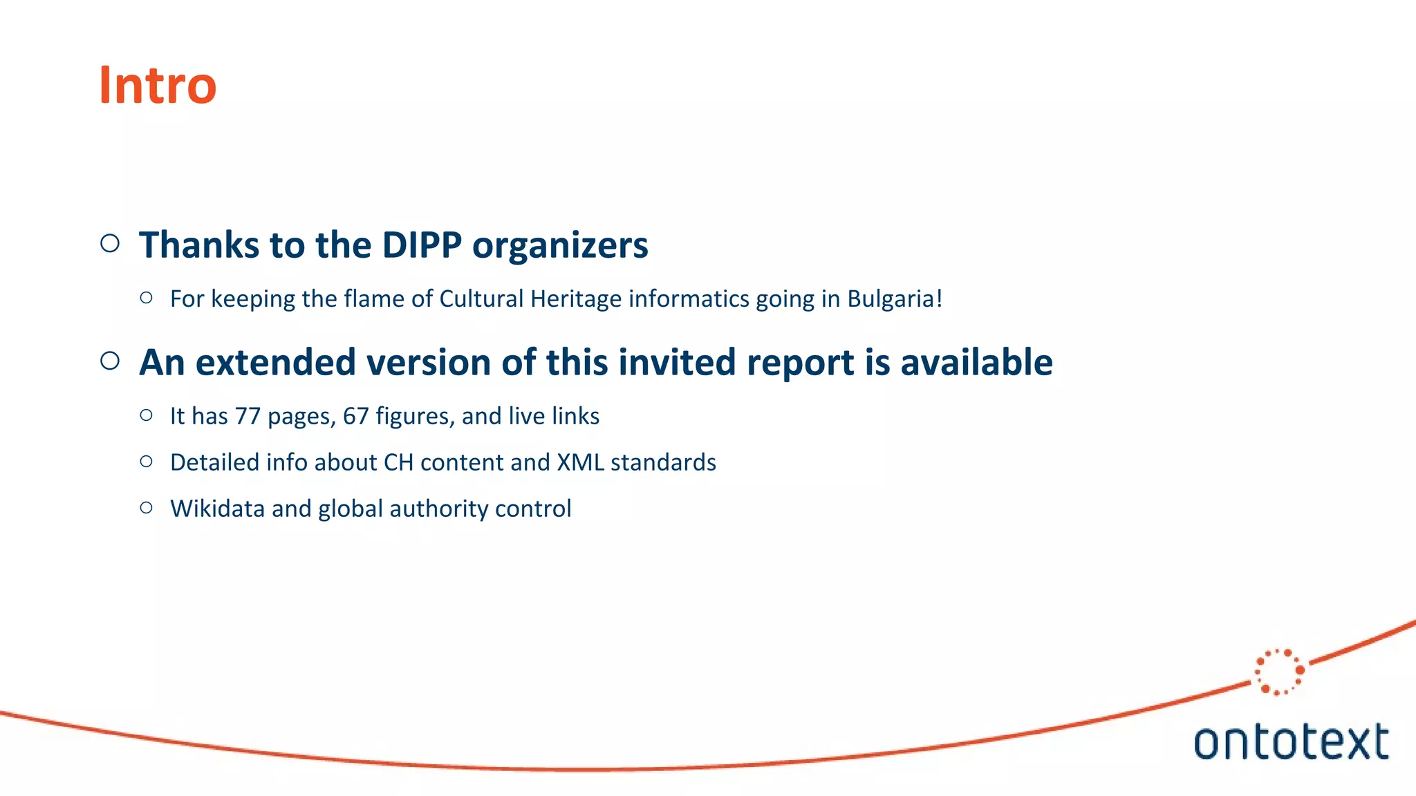 Intro
o Thanks to the DIPP organizers
o For keeping the flame of Cultural Heritage informatics going in Bulgaria!
o An extended version of this invited report is available
o It has 77 pages, 67 figures, and live links
o Detailed info about CH content and XML standards
o Wikidata and global authority control
 