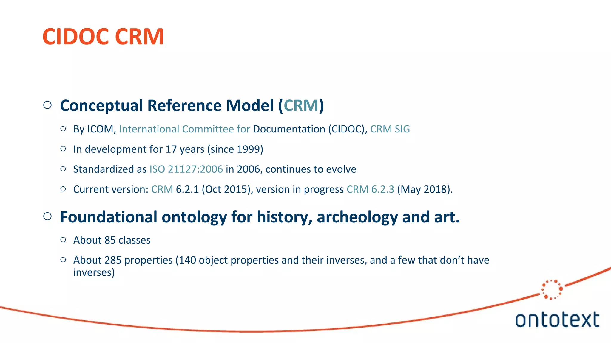 CIDOC CRM
o Conceptual Reference Model (CRM)
o By ICOM, International Committee for Documentation (CIDOC), CRM SIG
o In development for 17 years (since 1999)
o Standardized as ISO 21127:2006 in 2006, continues to evolve
o Current version: CRM 6.2.1 (Oct 2015), version in progress CRM 6.2.3 (May 2018).
o Foundational ontology for history, archeology and art.
o About 85 classes
o About 285 properties (140 object properties and their inverses, and a few that don’t have
inverses)
 