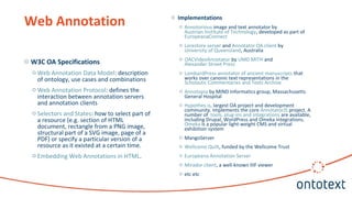 o W3C OA Specifications
o Web Annotation Data Model: description
of ontology, use cases and combinations
o Web Annotation Protocol: defines the
interaction between annotation servers
and annotation clients
o Selectors and States: how to select part of
a resource (e.g. section of HTML
document, rectangle from a PNG image,
structural part of a SVG image, page of a
PDF) or specify a particular version of a
resource as it existed at a certain time.
o Embedding Web Annotations in HTML.
Web Annotation o Implementations
o Annotorious image and text annotator by
Austrian Institute of Technology, developed as part of
EuropeanaConnect
o Lorestore server and Annotator OA client by
University of Queensland, Australia
o OACVideoAnnotator by UMD MITH and
Alexander Street Press
o LombardPress annotator of ancient manuscripts that
works over canonic text representations in the
Scholastic Commentaries and Texts Archive
o Annotopia by MIND Informatics group, Massachusetts
General Hospital
o Hypothes.is, largest OA project and development
community. Implements the core AnnotatorJS project. A
number of tools, plug-ins and integrations are available,
including Drupal, WordPress and Omeka integrations.
Omeka is a popular light-weight CMS and virtual
exhibition system
o MangoServer
o Wellcome Quilt, funded by the Wellcome Trust
o Europeana Annotation Server
o Mirador client, a well-known IIIF viewer
o etc etc
 