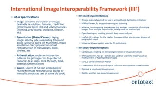 o iiif.io Specifications
o Image: semantic description of images
(available resolutions, features, credit line,
conformance level, etc) and serving features
(zooming, gray-scaling, cropping, rotation,
etc)
o Presentation (Shared Canvas): laying
images side by side, assembling folios and
books (using so-called IIIF Manifests), image
annotation. Very popular for virtual
reconstruction of manuscripts, book
viewers, etc
o Authentication: modes or interaction
patterns for getting access to protected
resources (e.g. Login, Click-through, Kiosk,
External authentication)
o Search: search of full-text embedded or
related to image resources (e.g. OCRed or
manually annotated text of some old book)
International Image Interoperability Framework (IIIF)
o IIIF Client Implementations
o Diva.js, especially suited for use in archival book digitization initiatives
o IIPMooViewer, for image streaming and zooming
o Mirador, implementing a workspace that enables comparison of multiple
images from multiple repositories, widely used for manuscripts
o OpenSeadragon, enabling smooth deep zoom and pan
o Leaflet-IIIF, a plugin for the Leaflet framework that also includes display of
geographic maps
o Universal Viewer, widely used by CH institutions
o IIIF Server Implementations
o Cantaloupe, enabling on-demand generation of image derivatives
o IIPImage Server, fast C++ server also used for scientific imagery such as
multispectral or hyperspectral images
o Loris, a server written in Python
o ContentDM, a full-featured digital collection management (DAM) system
o Djatoka, a Java-based image server
o Digilib, another Java-based image server
 