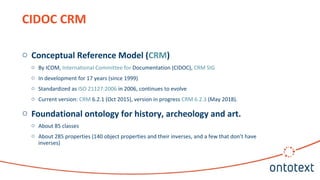 CIDOC CRM
o Conceptual Reference Model (CRM)
o By ICOM, International Committee for Documentation (CIDOC), CRM SIG
o In development for 17 years (since 1999)
o Standardized as ISO 21127:2006 in 2006, continues to evolve
o Current version: CRM 6.2.1 (Oct 2015), version in progress CRM 6.2.3 (May 2018).
o Foundational ontology for history, archeology and art.
o About 85 classes
o About 285 properties (140 object properties and their inverses, and a few that don’t have
inverses)
 