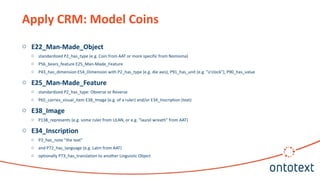 Apply CRM: Model Coins
o E22_Man-Made_Object
o standardized P2_has_type (e.g. Coin from AAT or more specific from Nomisma)
o P56_bears_feature E25_Man-Made_Feature
o P43_has_dimension E54_Dimension with P2_has_type (e.g. die axis), P91_has_unit (e.g. "o'clock"), P90_has_value
o E25_Man-Made_Feature
o standardized P2_has_type: Obverse or Reverse
o P65_carries_visual_item E38_Image (e.g. of a ruler) and/or E34_Inscription (text)
o E38_Image
o P138_represents (e.g. some ruler from ULAN, or e.g. "laurel wreath" from AAT)
o E34_Inscription
o P3_has_note "the text"
o and P72_has_language (e.g. Latin from AAT)
o optionally P73_has_translation to another Linguistic Object
 
