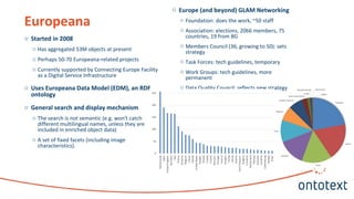 o Started in 2008
o Has aggregated 53M objects at present
o Perhaps 50-70 Europeana-related projects
o Currently supported by Connecting Europe Facility
as a Digital Service Infrastructure
o Uses Europeana Data Model (EDM), an RDF
ontology
o General search and display mechanism
o The search is not semantic (e.g. won't catch
different multilingual names, unless they are
included in enriched object data)
o A set of fixed facets (including image
characteristics).
Europeana
o Europe (and beyond) GLAM Networking
o Foundation: does the work, ~50 staff
o Association: elections, 2066 members, 75
countries, 19 from BG
o Members Council (36, growing to 50): sets
strategy
o Task Forces: tech guidelines, temporary
o Work Groups: tech guidelines, more
permanent
o Data Quality Council: reflects new strategy
 