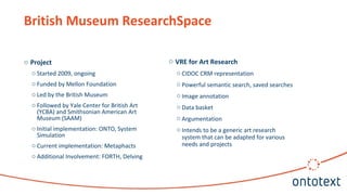 o Project
o Started 2009, ongoing
o Funded by Mellon Foundation
o Led by the British Museum
o Followed by Yale Center for British Art
(YCBA) and Smithsonian American Art
Museum (SAAM)
o Initial implementation: ONTO, System
Simulation
o Current implementation: Metaphacts
o Additional Involvement: FORTH, Delving
British Museum ResearchSpace
o VRE for Art Research
o CIDOC CRM representation
o Powerful semantic search, saved searches
o Image annotation
o Data basket
o Argumentation
o Intends to be a generic art research
system that can be adapted for various
needs and projects
 