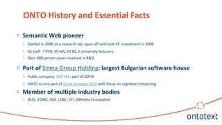 ONTO History and Essential Facts
o Semantic Web pioneer
o Started in 2000 as a research lab, spun-off and took VC investment in 2008
o 65 staff: 7 PhD, 30 MS, 20 BS, 6 university lecturers
o Over 400 person-years invested in R&D
o Part of Sirma Group Holding: largest Bulgarian software house
o Public company: BSE:SKK, part of SOFIX
o ONTO is core part of Sirma Strategy 2022 with focus on cognitive computing
o Member of multiple industry bodies
o W3C, EDMC, ODI, LDBC, STI, DBPedia Foundation
 