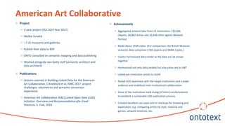 o Project
o 2-year project (Oct 2015-Nov 2017)
o Mellon funded
o 14 US museums and galleries
o Publish their data to RDF
o ONTO consulted on semantic mapping and data publishing
o Worked alongside two Getty staff (semantic architect and
data architect)
o Publications
o Lessons Learned in Building Linked Data for the American
Art Collaborative, C.Knoblock et al, ISWC 2017: project
challenges, volumetrics and semantic conversion
experience
o American Art Collaborative (AAC) Linked Open Data (LOD)
Initiative: Overview and Recommendations for Good
Practices. E. Fink, 2018
American Art Collaborative
o Achievements
o Aggregated artwork data from 14 institutions: 233,666
Objects, 28,882 Artists and 20,446 other agents (Related
Parties)
o Made about 15M triples. (For comparison, the British Museum
semantic data comprises 2.5M objects and 960M triples.)
o Used a harmonized data model so the data can be shown
together.
o Harmonized not only data models but also value sets to AAT
o Linked per-institution artists to ULAN
o Raised LOD awareness with the target institutions and a wider
audience and mobilized inter-institutional collaboration.
o Some of the institutions took charge of their transformations
to establish a sustainable LOD publication process.
o Created excellent use cases and UI mockups for browsing and
exploration, e.g. comparing artists by style, material and
genres; artwork timelines, etc.
 