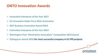 ONTO Innovation Awards
o Innovative Enterprise of the Year 2017
o EU Innovation Radar Prize 2016 nomination
o BAIT Business Innovation Award 2014
o Innovative Enterprise of the Year 2014
o Washington Post “Destination Innovation” Competition 2014 Award
o Pythagoras Award 2010 for most successful company in EU FP6 projects
 