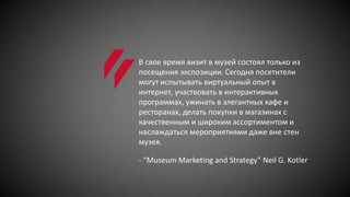 В свое время визит в музей состоял только из
посещения экспозиции. Сегодня посетители
могут испытывать виртуальный опыт в
интернет, участвовать в интерактивных
программах, ужинать в элегантных кафе и
ресторанах, делать покупки в магазинах с
качественным и широким ассортиментом и
наслаждаться мероприятиями даже вне стен
музея.
- “Museum Marketing and Strategy” Neil G. Kotler
 