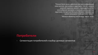 Потребители
- Сегментация потребителей и выбор целевых сегментов
“Раньше были музеи, довольно узко рассматривающие
свою миссию, программы и аудитории. Сейчас у музеев
широкий перечень миссий, индивидуальностей,
многообразие программ и огромная разношерстная
аудитория. Сегодня все больше и больше современных
музеев расширяют свой диапазон частот.”
“Museum Marketing and Strategy” Neil G. Kotler
16
 