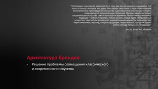 Архитектура брендов
- Решение проблемы совмещения классического
и современного искусства
“Настоящие изменения заключается в том, как мы по-новому оцениваем тот
опыт и пользу, которые мы даем. Наш фокус сместился с просто экспозиции
великолепных произведений искусства к доставлению пленяющего опыта,
окружающего великолепные творения. Мы расскажем истории,
соединяющие искусства сквозь культуры и времена. Мы хотим вдохновлять
будущее – новое искусство, новые мысли, новые идеи. Погружаясь в
искусство, посетители разделяют универсальные ценности человечества.
Через живопись, музыку, танцы и традиции. Через классы, где дети строят
мосты между прошлым и будущим.”
Jay Xu, Asian Art Museum
31
 