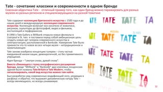32
Сквозная айдентика Tate - отличный пример того, как один бренд можно тиражировать для разных
музеев из разных регионов и специализирующихся на разной тематике
Tate - сочетание классики и современности в одном бренде
Tate содержит коллекцию британского искусства с 1500 года и до
наших дней и международную коллекцию современного
искусства. Коллекция включает все носители от живописи,
рисунков, скульптуры до фотографий, видео и фильмов,
инсталляций и перформансов.
В 1990-х Tate Gallery в Millbank открыла новые филиалы в
Liverpool и St. Ives и поставила перед собой амбициозную цель:
создать новую арт галерею современного искусства в
электростанции, расположенной в Bankside. Намерение Tate было
привнести что-то новое во все четыре музея – нетрадиционное и
захватывающее.
Tate заново изобрела концепцию галереи – стать частью
ежедневной жизни нации, демократичной, но без примитивного
упрощения.
Идея бренда – “смотри снова, думай снова”.
Вместо сбивающего с толку географического расширения
бренда, вроде “Millbank” и “Bankside” два ключевых лондонских
здания были названы Tate Britain и Tate Modern, чтобы
сигнализировать, какой вид искусства можно там найти.
Был разработан ряд современных модификаций лого, уходящих в
расфокус и обратно, что выражает динамическую натуру Tate –
всегда меняющуюся, но всегда узнаваемую.
 