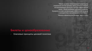 34
Билеты и ценообразование
- Ключевые принципы ценовой политики
“Музеи должны четко определить принципы
управления своими ценами. Цены должны отражать
воспринимаемую ценность и выгоды предложения
музея. Музеи выбирают ценовую стратегию,
базируясь на трех составляющих: себестоимость, цены
у конкурентов и воспринимаемая ценность.”
“Museum Marketing and Strategy” Neil G. Kotler
 
