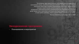 38
Экскурсионная программа
- Планирование и мероприятия
“В последние годы музеи осознали, что помимо интеллектуального и
эстетического опыта, посетители хотят развлечений – “хлеба и зрелищ”. Многие
посетители также ищут в музеях социализацию. Некоторые предпочитают
получать новые знания, учиться искусству в арт-классах. Семьи часто
интересуются образовательными и развлекательными программами для своих
детей. Кроме этого, посетители хотят иметь места для отдыха и релаксации, еды,
а также купить сувениры, книги и другие товары в музейном магазине.”
“Museum Marketing and Strategy” Neil G. Kotler
 