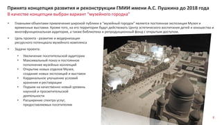 5
В качестве концепции выбран вариант “музейного городка”
Принята концепция развития и реконструкции ГМИИ имени А.С. Пушкина до 2018 года
• Цель проекта - развитие и модернизация
ресурсного потенциала музейного комплекса
• Задачи проекта:
• Увеличение посетительской аудитории
• Максимальный показ и постоянное
пополнение музейных коллекций
• Открытие новых отделов Музея,
создание новых экспозиций и выставок
• Кардинальное улучшение условий
хранения и реставрации
• Подъем на качественно новый уровень
научной и просветительской
деятельности
• Расширение спектра услуг,
предоставляемых посетителям
• Главными объектами привлечения широкой публики в “музейный городок” является постоянная экспозиция Музея и
временные выставки. Кроме того, на его территории будут действовать Центр эстетического воспитания детей и юношества и
многофункциональная аудитория, а также библиотека и репродукционный фонд с открытым доступом.
 