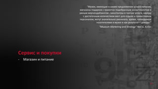 53
Сервис и покупки
- Магазин и питание
“Музеи, имеющие в своем предложении услуги питания,
магазины подарков с грамотно подобранным ассортиментом и
умным мерчендайзингом , кинотеатры и прочие услуги, наряду
с достаточным количеством мест для отдыха и приветливым
персоналом, могут значительно увеличить время, проводимое
посетителями в музее и как результат – доходы.”
“Museum Marketing and Strategy” Neil G. Kotler
 