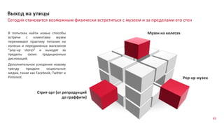 63
Сегодня становится возможным физически встретиться с музеем и за пределами его стен
Выход на улицы
В попытках найти новые способы
встречи с клиентами музеи
перенимают практику питания на
колесах и передвижных магазинов
“pop-up stores” и выходят за
пределы своих традиционных
дислокаций.
Дополнительное ускорение новому
тренду придали социальные
медиа, такие как Facebook, Twitter и
Pinterest.
Музеи на колесах
Pop-up музеи
Стрит-арт (от репродукций
до граффити)
 