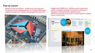 66
Mobile Centre Pompidou - мобильная конструкция
позволяет легко передвигаться по городам Франции
и демонстрировать людям произведения искусства.
Pop-up музеи
Guggenheim BMW Lab - Мобильный комьюнити
центр, передвигающийся по разным странам и
городам, посвященный современным
урбанистическим вопросам и новым идеям в сфере
науки и искусства.
 