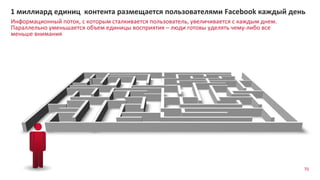 Информационный поток, с которым сталкивается пользователь, увеличивается с каждым днем.
Параллельно уменьшается объем единицы восприятия – люди готовы уделять чему-либо все
меньше внимания
1 миллиард единиц контента размещается пользователями Facebook каждый день
70
 