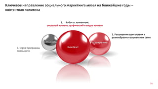 Ключевое направление социального маркетинга музея на ближайшие годы –
контентная политика
3. Digital программы
лояльности
2. Расширение присутствия в
разнообразных социальных сетях
1. Работа с контентом:
открытый контент, графический и видео контент
74
 